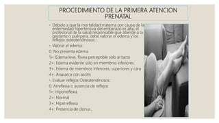 PROCEDIMIENTO DE LA PRIMERA ATENCION
PRENATAL
◦ Debido a que la mortalidad materna por causa de la
enfermedad hipertensiva del embarazo es alta, el
profesional de la salud responsable que atiende a la
gestante o puérpera, debe valorar el edema y los
reflejos osteotendinosos :
◦ Valorar el edema:
0: No presenta edema
1+: Edema leve, fóvea perceptible sólo al tacto
2+: Edema evidente sólo en miembros inferiores
3+: Edema de miembros inferiores, superiores y cara
4+: Anasarca con ascitis
◦ Evaluar reflejos Osteotendinosos:
0: Arreflexia o ausencia de reflejos
1+: Hiporreflexia
2+: Normal
3+: Hiperreflexia
4+: Presencia de clonus.
 