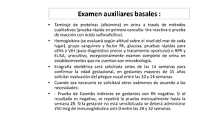 Examen auxiliares basales :
• Tamizaje de proteínas (albúmina) en orina a través de métodos
cualitativos (prueba rápida en primera consulta: tira reactiva o prueba
de reacción con ácido sulfosalicílico).
• Hemoglobina (se evaluará según altitud sobre el nivel del mar de cada
lugar), grupo sanguíneo y factor Rh, glucosa, pruebas rápidas para
sífilis y VIH (para diagnóstico precoz y tratamiento oportuno) o RPR y
ELISA, urocultivo, excepcionalmente examen completo de orina en
establecimientos que no cuentan con microbiología.
• Ecografía obstétrica será solicitada antes de las 14 semanas para
confirmar la edad gestacional, en gestantes mayores de 35 años
solicitar evaluación del pliegue nucal entre las 10 y 14 semanas.
• Cuando sea necesario se solicitará otros exámenes de acuerdo a las
necesidades:
• - Prueba de Coombs indirecto en gestantes con Rh negativo. Si el
resultado es negativo, se repetirá la prueba mensualmente hasta la
semana 28. Si la gestante no está sensibilizada se deberá administrar
250 mcg de inmunoglobulina anti-D entre las 28 y 32 semanas.
 