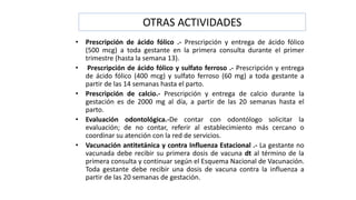 OTRAS ACTIVIDADES
• Prescripción de ácido fólico .- Prescripción y entrega de ácido fólico
(500 mcg) a toda gestante en la primera consulta durante el primer
trimestre (hasta la semana 13).
• Prescripción de ácido fólico y sulfato ferroso .- Prescripción y entrega
de ácido fólico (400 mcg) y sulfato ferroso (60 mg) a toda gestante a
partir de las 14 semanas hasta el parto.
• Prescripción de calcio.- Prescripción y entrega de calcio durante la
gestación es de 2000 mg al día, a partir de las 20 semanas hasta el
parto.
• Evaluación odontológica.-De contar con odontólogo solicitar la
evaluación; de no contar, referir al establecimiento más cercano o
coordinar su atención con la red de servicios.
• Vacunación antitetánica y contra Influenza Estacional .- La gestante no
vacunada debe recibir su primera dosis de vacuna dt al término de la
primera consulta y continuar según el Esquema Nacional de Vacunación.
Toda gestante debe recibir una dosis de vacuna contra la influenza a
partir de las 20 semanas de gestación.
 