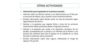 OTRAS ACTIVIDADES
• Información para la gestante en la primera consulta:
• Informar sobre los efectos nocivos y sus repercusiones en el feto por
el consumo de tabaco, coca, alcohol y otras sustancias dañinas.
• Brindar información sobre dónde acudir en caso de presentar algún
signo/síntoma de alarma
• Solicitar a la gestante que registre fecha y hora de los primeros
movimientos fetales presentes desde el segundo trimestre.
• Solicitar a la gestante que acuda a las siguientes consultas, de ser
posible, acompañada por su pareja o un miembro de la familia o una
persona de confianza para que la apoyen en el cuidado de su salud
durante el embarazo, parto, puerperio
• Brindar información sobre sexo seguro, enfatizando el riesgo de
adquirir ITS y/o VIH.
 