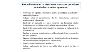 Procedimientos en las atenciones prenatales posteriores
en todas las consultas siguientes:
• Interrogar por signos y síntomas de alarma asociados a la gestación y
evaluación integral.
• Indagar sobre el cumplimiento de las indicaciones, exámenes
auxiliares y de laboratorio.
• Controlar el aumento de peso materno, las funciones vitales
(especialmente presión arterial), reflejos y presencia de edemas.
• Control del crecimiento fetal intrauterino mediante la vigilancia de la
altura uterina.
• Realizar prueba de proteinuria con ácido sulfosalicílico o tira reactiva
en toda gestante.
• Evaluar edad gestacional, auscultación de latidos fetales y detección
de movimientos fetales (desde las 20 semanas).
• Interpretación de exámenes auxiliares.
• Indicar suplemento de hierro con ácido fólico a partir de las 14
semanas.
 