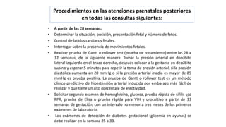 Procedimientos en las atenciones prenatales posteriores
en todas las consultas siguientes:
• A partir de las 28 semanas:
• Determinar la situación, posición, presentación fetal y número de fetos.
• Control de latidos cardiacos fetales.
• Interrogar sobre la presencia de movimientos fetales.
• Realizar prueba de Gantt o rollover test (prueba de rodamiento) entre las 28 a
32 semanas, de la siguiente manera: Tomar la presión arterial en decúbito
lateral izquierdo en el brazo derecho, después colocar a la gestante en decúbito
supino y esperar 5 minutos para repetir la toma de presión arterial, si la presión
diastólica aumenta en 20 mmHg o si la presión arterial media es mayor de 85
mmHg es prueba positiva. La prueba de Gantt o rollover test es un método
clínico predictivo de hipertensión arterial inducida por embarazo más fácil de
realizar y que tiene un alto porcentaje de efectividad.
• Solicitar segundo examen de hemoglobina, glucosa, prueba rápida de sífilis y/o
RPR, prueba de Elisa o prueba rápida para VIH y urocultivo a partir de 33
semanas de gestación, con un intervalo no menor a tres meses de los primeros
exámenes de laboratorio.
• Los exámenes de detección de diabetes gestacional (glicemia en ayunas) se
debe realizar en la semana 25 a 33.
 