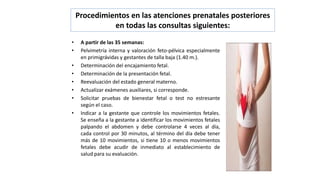 Procedimientos en las atenciones prenatales posteriores
en todas las consultas siguientes:
• A partir de las 35 semanas:
• Pelvimetría interna y valoración feto-pélvica especialmente
en primigrávidas y gestantes de talla baja (1.40 m.).
• Determinación del encajamiento fetal.
• Determinación de la presentación fetal.
• Reevaluación del estado general materno.
• Actualizar exámenes auxiliares, si corresponde.
• Solicitar pruebas de bienestar fetal o test no estresante
según el caso.
• Indicar a la gestante que controle los movimientos fetales.
Se enseña a la gestante a identificar los movimientos fetales
palpando el abdomen y debe controlarse 4 veces al día,
cada control por 30 minutos, al término del día debe tener
más de 10 movimientos, si tiene 10 o menos movimientos
fetales debe acudir de inmediato al establecimiento de
salud para su evaluación.
 