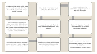 La primera consulta de atención prenatal deberá
tener una duración no menor de 40 minutos y en
las consultas de seguimiento debe durar no
menos de 25 minutos.
La atención prenatal reenfocada debe ser
realizada por el profesional de la salud: médico
Gíneco-Obstetra o médico cirujano u obstetra,
según el nivel de complejidad del establecimiento
de salud. En ausencia de estos profesionales
podrá ser asistido por la enfermera
Toda complicación del embarazo detectada en
cualquier momento de la atención de la gestante
debe ser atendida por médico gíneco-obstetra.
Brindar educación a la mujer gestante, su familia
y la comunidad sobre cuidados durante la
gestación, parto, puerperio.
Brindar educación sobre la identificación de
signos de alarma durante la gestación, parto,
puerperio.
En toda atención prenatal se debe llenar la
Historia Clínica Materno Perinatal.
Realizar evaluación nutricional,
orientación/consejería y suplementación con
ácido fólico, calcio y hierro.
Elaborar el plan de parto para la atención
institucional del parto con adecuación
intercultural, de corresponder.
Detección y manejo temprano de complicaciones.
Realizar dosaje de proteinuria con tira reactiva o
ácido sulfosalicílico.
Promover y preparar para la lactancia materna.
 