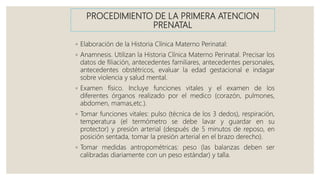 PROCEDIMIENTO DE LA PRIMERA ATENCION
PRENATAL
◦ Elaboración de la Historia Clínica Materno Perinatal:
◦ Anamnesis. Utilizan la Historia Clínica Materno Perinatal. Precisar los
datos de filiación, antecedentes familiares, antecedentes personales,
antecedentes obstétricos, evaluar la edad gestacional e indagar
sobre violencia y salud mental.
◦ Examen físico. Incluye funciones vitales y el examen de los
diferentes órganos realizado por el medico (corazón, pulmones,
abdomen, mamas,etc.).
◦ Tomar funciones vitales: pulso (técnica de los 3 dedos), respiración,
temperatura (el termómetro se debe lavar y guardar en su
protector) y presión arterial (después de 5 minutos de reposo, en
posición sentada, tomar la presión arterial en el brazo derecho).
◦ Tomar medidas antropométricas: peso (las balanzas deben ser
calibradas diariamente con un peso estándar) y talla.
 