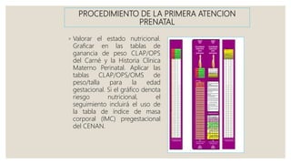 PROCEDIMIENTO DE LA PRIMERA ATENCION
PRENATAL
◦ Valorar el estado nutricional.
Graficar en las tablas de
ganancia de peso CLAP/OPS
del Carné y la Historia Clínica
Materno Perinatal. Aplicar las
tablas CLAP/OPS/OMS de
peso/talla para la edad
gestacional. Si el gráfico denota
riesgo nutricional, el
seguimiento incluirá el uso de
la tabla de índice de masa
corporal (IMC) pregestacional
del CENAN.
 