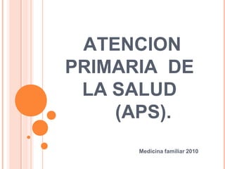 ATENCION
PRIMARIA DE
LA SALUD
(APS).
Medicina familiar 2010
 