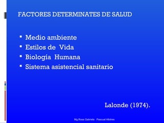 FACTORES DETERMINATES DE SALUD

 Medio ambiente
 Estilos de Vida
 Biología Humana
 Sistema asistencial sanitario

Lalonde (1974).
Mg.Rosa Gabriela Pascual Albitres

 