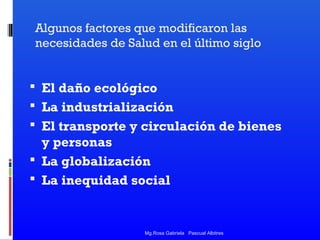 Algunos factores que modificaron las
necesidades de Salud en el último siglo

 El daño ecológico
 La industrialización
 El transporte y circulación de bienes

y personas
 La globalización
 La inequidad social

Mg.Rosa Gabriela Pascual Albitres

 