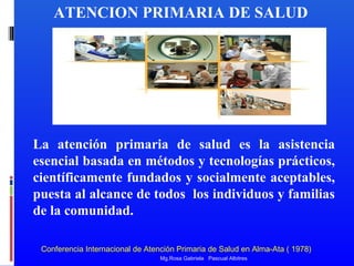 ATENCION PRIMARIA DE SALUD

La atención primaria de salud es la asistencia
esencial basada en métodos y tecnologías prácticos,
científicamente fundados y socialmente aceptables,
puesta al alcance de todos los individuos y familias
de la comunidad.
Conferencia Internacional de Atención Primaria de Salud en Alma-Ata ( 1978)
Mg.Rosa Gabriela Pascual Albitres

 