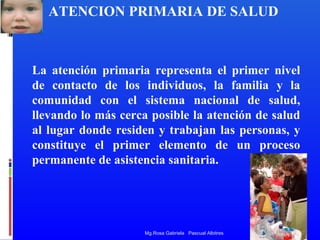 ATENCION PRIMARIA DE SALUD

La atención primaria representa el primer nivel
de contacto de los individuos, la familia y la
comunidad con el sistema nacional de salud,
llevando lo más cerca posible la atención de salud
al lugar donde residen y trabajan las personas, y
constituye el primer elemento de un proceso
permanente de asistencia sanitaria.

Mg.Rosa Gabriela Pascual Albitres

 