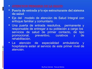  ATENCION PRIMARIA DE LA SALUD
 Puerta de entrada y/o eje estructurante del sistema

de salud
 Eje del modelo de atención de Salud Integral con
enfoque familiar y comunitario.
 Una puerta de entrada resolutiva, permanente y
responsable de entregar a su población a cargo los
servicios de salud de primer contacto, de tipo
promocional,
preventivo,
curativos
y
de
rehabilitación.
 La atención de especialidad ambulatoria y
hospitalaria están al servicio de este primer nivel de
atención.

Mg.Rosa Gabriela Pascual Albitres

 