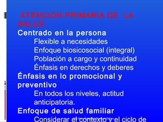 ATENCION PRIMARIA DE LA
SALUD
Centrado en la persona
Flexible a necesidades
Enfoque biosicosocial (integral)
Población a cargo y continuidad
Énfasis en derechos y deberes
Énfasis en lo promocional y
preventivo
En todos los niveles, actitud
anticipatoria.
Enfoque de salud familiar
Considerar el contexto y el ciclo de
Mg.Rosa Gabriela Pascual Albitres

 