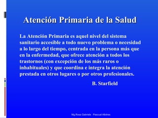 Atención Primaria de la Salud
La Atención Primaria es aquel nivel del sistema
sanitario accesible a todo nuevo problema o necesidad
a lo largo del tiempo, centrada en la persona más que
en la enfermedad, que ofrece atención a todos los
trastornos (con excepción de los más raros o
inhabituales) y que coordina e integra la atención
prestada en otros lugares o por otros profesionales.
B. Starfield

Mg.Rosa Gabriela Pascual Albitres

 