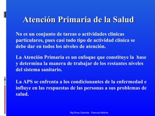 Atención Primaria de la Salud
No es un conjunto de tareas o actividades clínicas
particulares, pues casi todo tipo de actividad clínica se
debe dar en todos los niveles de atención.
La Atención Primaria es un enfoque que constituye la base
y determina la manera de trabajar de los restantes niveles
del sistema sanitario.
La APS se enfrenta a los condicionantes de la enfermedad e
influye en las respuestas de las personas a sus problemas de
salud.

Mg.Rosa Gabriela Pascual Albitres

 