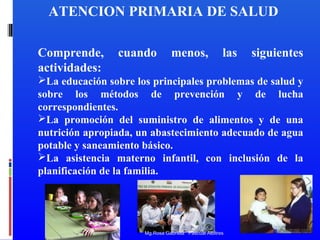 ATENCION PRIMARIA DE SALUD
Comprende,
actividades:

cuando

menos,

las

siguientes

La educación sobre los principales problemas de salud y
sobre los métodos de prevención y de lucha
correspondientes.
La promoción del suministro de alimentos y de una
nutrición apropiada, un abastecimiento adecuado de agua
potable y saneamiento básico.
La asistencia materno infantil, con inclusión de la
planificación de la familia.

Mg.Rosa Gabriela Pascual Albitres

 