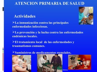 ATENCION PRIMARIA DE SALUD
Actividades
La inmunización contra las principales
enfermedades infecciosas.
La prevención y la lucha contra las enfermedades
endémicas locales.
El tratamiento local de las enfermedades y
traumatismos comunes.
Suministros de medicamentos esenciales.

Mg.Rosa Gabriela Pascual Albitres

 