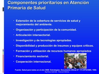 Componentes prioritarios en Atención
Primaria de Salud
•

Extensión de la cobertura de servicios de salud y
mejoramiento del ambiente.

•

Organización y participación de la comunidad.

•

Articulación intersectorial.

•

Investigación y de tecnologías apropiadas.

•

Disponibilidad y producción de insumos y equipos críticos.

•

Formación y utilización de recursos humanos apropiados

•

Financiamiento sectorial.

•

Cooperación internacional.
Fuente: Salud para todos en el año 2000: Estrategias. Documento Oficial N° 173 OPS/OMS, 1980.
Mg.Rosa Gabriela Pascual Albitres

 