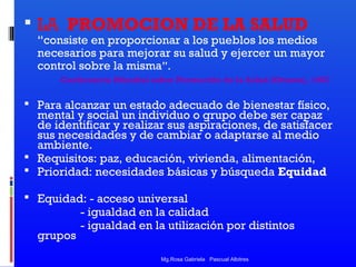  LA PROMOCION DE LA SALUD

“consiste en proporcionar a los pueblos los medios
necesarios para mejorar su salud y ejercer un mayor
control sobre la misma”.
Conferencia Mundial sobre Promoción de la Salud (Ottawa), 1987

 Para alcanzar un estado adecuado de bienestar físico,

mental y social un individuo o grupo debe ser capaz
de identificar y realizar sus aspiraciones, de satisfacer
sus necesidades y de cambiar o adaptarse al medio
ambiente.
 Requisitos: paz, educación, vivienda, alimentación,
 Prioridad: necesidades básicas y búsqueda Equidad
 Equidad: - acceso universal

grupos

- igualdad en la calidad
- igualdad en la utilización por distintos
Mg.Rosa Gabriela Pascual Albitres

 