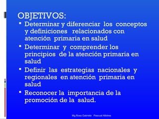 OBJETIVOS:

 Determinar y diferenciar los conceptos

y definiciones relacionados con
atención primaria en salud
 Determinar y comprender los
principios de la atención primaria en
salud
 Definir las estrategias nacionales y
regionales en atención primaria en
salud
 Reconocer la importancia de la
promoción de la salud.
Mg.Rosa Gabriela Pascual Albitres

 