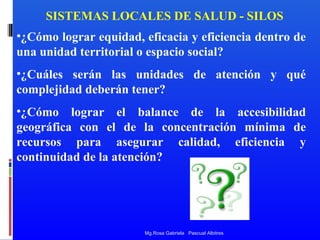 SISTEMAS LOCALES DE SALUD - SILOS
•¿Cómo lograr equidad, eficacia y eficiencia dentro de
una unidad territorial o espacio social?
•¿Cuáles serán las unidades de atención y qué
complejidad deberán tener?
•¿Cómo lograr el balance de la accesibilidad
geográfica con el de la concentración mínima de
recursos para asegurar calidad, eficiencia y
continuidad de la atención?

Mg.Rosa Gabriela Pascual Albitres

 