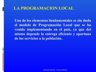 LA PROGRAMACION LOCAL
Uno de los elementos fundamentales es sin duda
el modelo de Programación Local que se ha
venido implementando en el país, ya que del
mismo depende la entrega eficiente y oportuna
de los servicios a la población.

Mg.Rosa Gabriela Pascual Albitres

 