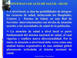 SISTEMAS LOCALES DE SALUD - SILOS
•• A nivel local, se dan las posibilidades de integrar
los recursos de salud, incluyendo los Hospitales,
Centros y Puestos de Salud, en una Red de
Servicios interrelacionados con niveles de atención
acordes a las necesidades de salud de la población.
•• La atención de salud a nivel local es parte
fundamental del sistema nacional de salud, al cual
vigoriza y confiere nueva direccionalidad. Por lo
tanto, la atención a nivel local debe verse como una
unidad básica organizativa de una entidad global
plenamente articulada al sistema nacional de
salud.
Mg.Rosa Gabriela Pascual Albitres

 