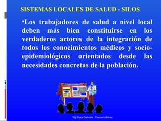 SISTEMAS LOCALES DE SALUD - SILOS

•Los trabajadores de salud a nivel local
deben más bien constituirse en los
verdaderos actores de la integración de
todos los conocimientos médicos y socioepidemiológicos orientados desde las
necesidades concretas de la población.

Mg.Rosa Gabriela Pascual Albitres

 