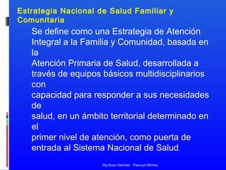Estrategia Nacional de Salud Familiar y
Comunitaria

Se define como una Estrategia de Atención
Integral a la Familia y Comunidad, basada en
la
Atención Primaria de Salud, desarrollada a
través de equipos básicos multidisciplinarios
con
capacidad para responder a sus necesidades
de
salud, en un ámbito territorial determinado en
el
primer nivel de atención, como puerta de
entrada al Sistema Nacional de Salud.
Mg.Rosa Gabriela Pascual Albitres

 