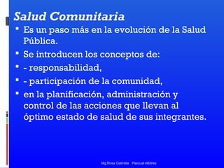 Salud Comunitaria
 Es un paso más en la evolución de la Salud





Pública.
Se introducen los conceptos de:
- responsabilidad,
- participación de la comunidad,
en la planificación, administración y
control de las acciones que llevan al
óptimo estado de salud de sus integrantes.

Mg.Rosa Gabriela Pascual Albitres

 