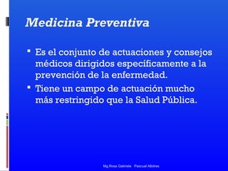 Medicina Preventiva
 Es el conjunto de actuaciones y consejos

médicos dirigidos específicamente a la
prevención de la enfermedad.
 Tiene un campo de actuación mucho
más restringido que la Salud Pública.

Mg.Rosa Gabriela Pascual Albitres

 