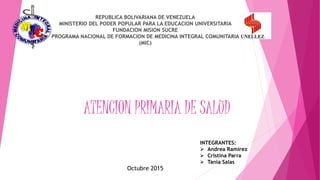 ATENCION PRIMARIA DE SALUD
REPUBLICA BOLIVARIANA DE VENEZUELA
MINISTERIO DEL PODER POPULAR PARA LA EDUCACION UNIVERSITARIA
FUNDACION MISION SUCRE
PROGRAMA NACIONAL DE FORMACION DE MEDICINA INTEGRAL COMUNITARIA
(MIC)
INTEGRANTES:
 Andrea Ramírez
 Cristina Parra
 Tania Salas
Octubre 2015
 