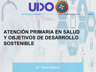 Dr. Cesar Blanco
ATENCIÓN PRIMARIA EN SALUD
Y OBJETIVOS DE DESARROLLO
SOSTENIBLE
U O
 