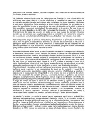 y la provisión de servicios de salud. La cobertura y el acceso universales son el fundamento de
un sistema de salud equitativo.
La cobertura universal implica que los mecanismos de financiación y de organización son
suficientes para cubrir a toda la población, al eliminar la capacidad de pago como barrera al
acceso a los servicios de salud y al proteger a los ciudadanos del riesgo financiero, dándoles a
la vez apoyo adicional de forma equitativa y llevar a cabo actividades de promoción de la
salud. La accesibilidad implica la ausencia de barreras a la atención de la salud, ya sean de
tipo geográfico, económico, sociocultural, de organización o de género. De esta forma, un
sistema de salud basado en la APS debe racionalizar la ubicación, el funcionamiento y el
financiamiento de todos los servicios en cada uno de sus niveles de atención. Requiere
también que los servicios sean aceptables para toda la población y ello implica tener en cuenta
las necesidades en materia de salud, las preferencias, la cultura y los valores a nivel local.
Por consiguiente, exige el enfoque intercultural y de género en la provisión de servicios de
salud. Por otra parte, la aceptabilidad determina el uso real de los servicios, e influye en la
percepción sobre el sistema de salud, incluyendo la satisfacción de las personas con los
servicios prestados, su nivel de confianza con los proveedores, y el grado real de comprensión
y seguimiento de las indicaciones médicas recibidas.
El primer contacto se refiere a que la atención primaria debe ser la puerta principal de entrada
al sistema de salud para la consulta de todos los nuevos problemas de salud y el lugar donde
se resuelvan la mayoría de ellos. Mediante esta función, la atención primaria refuerza la base
de los sistemas de salud basados en la APS, representando, en la mayoría de los casos, el
principal punto de contacto entre la población y los sistemas de servicios sociales y de salud.
De esta forma, un sistema de salud basado en la APS fortalece la atención primaria en su
papel de atención de primer nivel, pero tiene a su vez elementos estructurales y funcionales
adicionales que trascienden de forma significativa el primer nivel de atención de salud.
Atención integral, integrada y continua implica que la cartera de servicios disponibles debe ser
suficiente para responder a las necesidades de salud de la población, incluyendo la
promoción, prevención, diagnóstico precoz, atención curativa, rehabilitadora y paliativa, y
apoyo para el autocuidado. La integralidad es una función de todo el sistema de salud e
incluye la prevención, la atención primaria, secundaria, terciaria y paliativa. La atención
integrada es complementaria de la integralidad porque exige la coordinación entre todas las
partes del sistema para garantizar la satisfacción de las necesidades de salud y su atención a
lo largo del tiempo, así como a través de los diferentes niveles y lugares de atención sin
interrupción. Para los individuos, la atención integrada implica un enfoque que abarca todo el
ciclo de vida con sistemas de referencia y contrarreferencia a través de todos los niveles del
sistema de salud, y en ocasiones, a otros servicios sociales. A nivel de sistema, la atención
integrada requiere el desarrollo de redes de servicios y de proveedores, sistemas de
información y gestión apropiado, incentivo, políticas y procedimientos, así como la
capacitación de los proveedores de salud, personal de apoyo y de los administradores.
La orientación familiar y comunitaria supone que un sistema de salud basado en la APS no
descansa exclusivamente en una perspectiva individual o clínica. Por el contrario, emplea la
perspectiva de la salud pública al hacer uso de la información familiar y comunitaria para
identificar riesgos y decidir el orden de prioridad de las intervenciones. Se considera que la
familia y la comunidad son los ejes principales de la planificación y la intervención del sistema.
El énfasis en la promoción y en la prevención es de vital importancia para un sistema de salud
basado en la APS, porque sus acciones son costo–efectivas, éticas, pueden facultar a las
 