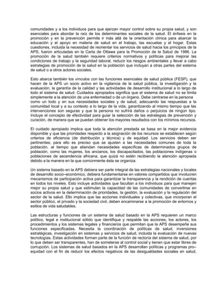comunidades y a los individuos para que ejerzan mayor control sobre su propia salud, y son
esenciales para abordar la raíz de los determinantes sociales de la salud. El énfasis en la
promoción y en la prevención permite ir más allá de la orientación clínica para abarcar la
educación y el apoyo en materia de salud en el trabajo, las escuelas y el hogar. Estas
cuestiones, incluida la necesidad de reorientar los servicios de salud hacia los principios de la
APS, fueron articuladas en la Carta de Ottawa para la Promoción de la Salud de 1986. La
promoción de la salud también requiere criterios normativos y políticas para mejorar las
condiciones de trabajo y la seguridad laboral, reducir los riesgos ambientales y llevar a cabo
estrategias de promoción de la salud en la población que incluyan a otras partes del sistema
de salud o a otros actores sociales.
Esto abarca también los vínculos con las funciones esenciales de salud pública (FESP), que
hacen de la APS un socio activo en la vigilancia de la salud pública, la investigación y la
evaluación, la garantía de la calidad y las actividades de desarrollo institucional a lo largo de
todo el sistema de salud. Cuidados apropiados significa que el sistema de salud no se limita
simplemente a la atención de una enfermedad o de un órgano. Debe centrarse en la persona
como un todo y en sus necesidades sociales y de salud, adecuando las respuestas a la
comunidad local y a su contexto a lo largo de la vida, garantizando al mismo tiempo que las
intervenciones son seguras y que la persona no sufrirá daños o perjuicios de ningún tipo.
Incluye el concepto de efectividad para guiar la selección de las estrategias de prevención y
curación, de manera que se puedan obtener los mayores resultados con los mínimos recursos.
El cuidado apropiado implica que toda la atención prestada se basa en la mejor evidencia
disponible y que las prioridades respecto a la asignación de los recursos se establecen según
criterios de eficiencia (de distribución y técnica) y de equidad. Los servicios deben ser
pertinentes; para ello es preciso que se ajusten a las necesidades comunes de toda la
población, al tiempo que atiendan necesidades específicas de determinados grupos de
población, como las mujeres, los ancianos, los discapacitados, las poblaciones indígenas o
poblaciones de ascendencia africana, que quizá no estén recibiendo la atención apropiada
debido a la manera en la que comúnmente ésta se organiza.
Un sistema basado en la APS debiera ser parte integral de las estrategias nacionales y locales
de desarrollo socio–económico, debiera fundamentarse en valores compartidos que involucren
mecanismos de participación activa para garantizar la transparencia y la rendición de cuentas
en todos los niveles. Esto incluye actividades que facultan a los individuos para que manejen
mejor su propia salud y que estimulan la capacidad de las comunidades de convertirse en
socios activos en la determinación de prioridades, la gestión, la evaluación y la regulación del
sector de la salud. Ello implica que las acciones individuales y colectivas, que incorporan el
sector público, el privado y la sociedad civil, deben encaminarse a la promoción de entornos y
estilos de vida saludables.
Las estructuras y funciones de un sistema de salud basado en la APS requieren un marco
político, legal e institucional sólido que identifique y respalde las acciones, los actores, los
procedimientos y los sistemas legales y financieros que permitan que la APS desempeñe sus
funciones especificadas. Necesita la coordinación de políticas de salud, inversiones
estratégicas, investigación en sistemas y servicios de salud, incluida la evaluación de nuevas
tecnologías. Estas actividades forman parte de la función de rectoría del sistema de salud, por
lo que deben ser transparentes, han de someterse al control social y tienen que estar libres de
corrupción. Los sistemas de salud basados en la APS desarrollan políticas y programas pro–
equidad con el fin de reducir los efectos negativos de las desigualdades sociales en salud,
 