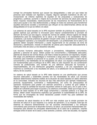 corregir los principales factores que causan las desigualdades y velar por que todas las
personas sean tratadas con dignidad y respeto. Algunos ejemplos ilustrativos de ello son:
incorporación de criterios explícitos de equidad en las propuestas y evaluaciones de
programas y políticas; aumento o mejora de la provisión de servicios de salud para quienes
tienen mayores necesidades; reestructuración de los mecanismos de financiamiento de la
salud para ayudar a los más desfavorecidos; y trabajo en todos los sectores para transformar
aquellas estructuras sociales y económicas que influyen en los determinantes últimos de las
desigualdades en lo que se refiere a la salud.
Los sistemas de salud basados en la APS requieren también de prácticas de organización y
gestión óptimas que permitan la innovación para mejorar constantemente la provisión de
atención de forma que sea segura, cumpla las normas de calidad, ofrezca lugares de trabajo
satisfactorios para los trabajadores de la salud y dé respuesta a las necesidades de los
ciudadanos. Las buenas prácticas de gestión incluyen entre otras, la planificación estratégica,
la investigación operativa y la evaluación del desempeño. Los profesionales de la salud y los
gestores deben recopilar información y usarla regularmente en los procesos de toma de
decisiones y planificación, incluido el desarrollo de planes para responder adecuadamente a
eventuales crisis de salud y a los desastres naturales.
Los recursos humanos adecuados incluyen a proveedores, trabajadores comunitarios,
gestores y personal de apoyo. Deben poseer los conocimientos y habilidades adecuados,
además de observar las normas éticas y de tratar a todas las personas con dignidad y respeto.
Ello exige una planificación estratégica e inversiones a largo plazo en capacitación, empleo,
incentivos para mantener al personal en su puesto, así como la ampliación y mejora de los
conocimientos y las habilidades de los trabajadores de salud. Los equipos multidisciplinarios
son fundamentales para el enfoque de la APS. Ellos no sólo requieren de una combinación
correcta de profesionales, sino también de una definición adecuada de funciones y
responsabilidades, de una distribución geográfica equitativa, y de una capacitación que
maximice su contribución a los resultados de salud y a la satisfacción de los trabajadores de
salud y de los usuarios.
Un sistema de salud basado en la APS debe basarse en una planificación que provea
recursos adecuados y sostenibles acordes con las necesidades de salud. Los recursos
debieran determinarse mediante análisis de la situación de salud basados en datos obtenidos
en la comunidad, incluidos los recursos de tipo más estructural (por ejemplo instalaciones,
personal, equipamiento, suministros y medicamentos), así como los presupuestos de
operación necesarios para prestar una atención preventiva y curativa de gran calidad e
integral. Aunque la cantidad de recursos requeridos variará en cada país y de un país a otro,
deberá ser suficiente para lograr el acceso y la cobertura universales. Dado que el logro de un
sistema de salud basado en la APS exige compromiso y voluntad políticos a lo largo del
tiempo, deben existir mecanismos explícitos que garanticen la sostenibilidad de la APS, de
forma que los encargados de tomar decisiones puedan invertir hoy para satisfacer las
necesidades del mañana.
Los sistemas de salud basados en la APS son más amplios que la simple provisión de
servicios de salud en lo que respecta a su campo de operación y a su impacto. Este tipo de
sistemas se relaciona estrechamente con las acciones intersectoriales y los enfoques
comunitarios para promover el desarrollo humano y la salud. Las acciones intersectoriales son
necesarias para abordar los principales determinantes de la salud de la población, creando
sinergias entre el sector de la salud y otros sectores y actores, como las escuelas, los lugares
 