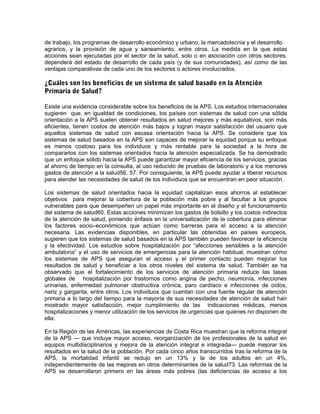de trabajo, los programas de desarrollo económico y urbano, la mercadotecnia y el desarrollo
agrarios, y la provisión de agua y saneamiento, entre otros. La medida en la que estas
acciones sean ejecutadas por el sector de la salud, solo o en asociación con otros sectores,
dependerá del estado de desarrollo de cada país (y de sus comunidades), así como de las
ventajas comparativas de cada uno de los sectores o actores involucrados.
¿Cuáles son los beneficios de un sistema de salud basado en la Atención
Primaria de Salud?
Existe una evidencia considerable sobre los beneficios de la APS. Los estudios internacionales
sugieren que, en igualdad de condiciones, los países con sistemas de salud con una sólida
orientación a la APS suelen obtener resultados en salud mejores y más equitativos, son más
eficientes, tienen costos de atención más bajos y logran mayor satisfacción del usuario que
aquellos sistemas de salud con escasa orientación hacia la APS. Se considera que los
sistemas de salud basados en la APS son capaces de mejorar la equidad porque su enfoque
es menos costoso para los individuos y más rentable para la sociedad a la hora de
compararlos con los sistemas orientados hacia la atención especializada. Se ha demostrado
que un enfoque sólido hacia la APS puede garantizar mayor eficiencia de los servicios, gracias
al ahorro de tiempo en la consulta, al uso reducido de pruebas de laboratorio y a los menores
gastos de atención a la salud56, 57. Por consiguiente, la APS puede ayudar a liberar recursos
para atender las necesidades de salud de los individuos que se encuentran en peor situación.
Los sistemas de salud orientados hacia la equidad capitalizan esos ahorros al establecer
objetivos para mejorar la cobertura de la población más pobre y al facultar a los grupos
vulnerables para que desempeñen un papel más importante en el diseño y el funcionamiento
del sistema de salud60. Estas acciones minimizan los gastos de bolsillo y los costos indirectos
de la atención de salud, poniendo énfasis en la universalización de la cobertura para eliminar
los factores socio–económicos que actúan como barreras para el acceso a la atención
necesaria. Las evidencias disponibles, en particular las obtenidas en países europeos,
sugieren que los sistemas de salud basados en la APS también pueden favorecer la eficiencia
y la efectividad. Los estudios sobre hospitalización por “afecciones sensibles a la atención
ambulatoria” y el uso de servicios de emergencias para la atención habitual, muestran cómo
los sistemas de APS que aseguran el acceso y el primer contacto pueden mejorar los
resultados de salud y beneficiar a los otros niveles del sistema de salud. También se ha
observado que el fortalecimiento de los servicios de atención primaria reduce las tasas
globales de hospitalización por trastornos como angina de pecho, neumonía, infecciones
urinarias, enfermedad pulmonar obstructiva crónica, paro cardíaco e infecciones de oídos,
nariz y garganta, entre otros. Los individuos que cuentan con una fuente regular de atención
primaria a lo largo del tiempo para la mayoría de sus necesidades de atención de salud han
mostrado mayor satisfacción, mejor cumplimiento de las indicaciones médicas, menos
hospitalizaciones y menor utilización de los servicios de urgencias que quienes no disponen de
ella.
En la Región de las Américas, las experiencias de Costa Rica muestran que la reforma integral
de la APS — que incluye mayor acceso, reorganización de los profesionales de la salud en
equipos multidisciplinarios y mejora de la atención integral e integrada— puede mejorar los
resultados en la salud de la población. Por cada cinco años transcurridos tras la reforma de la
APS, la mortalidad infantil se redujo en un 13% y la de los adultos en un 4%,
independientemente de las mejoras en otros determinantes de la salud73. Las reformas de la
APS se desarrollaron primero en las áreas más pobres (las deficiencias de acceso a los
 