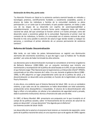 Declaración de Alma-Ata, punto sexto
“La Atención Primaria en Salud es la asistencia sanitaria esencial basada en métodos y
tecnologías prácticos, científicamente fundados y socialmente aceptables, puesta al
alcance de todos los individuos y familias de la comunidad mediante su plena
participación y a un coste que la comunidad y el país puedan soportar, en todas y cada
una de las etapas de su desarrollo con espíritu de autorresponsabilidad y
autodeterminación. La atención primaria forma parte integrante tanto del sistema
nacional de salud, del que constituye la función central y el núcleo principal, como del
desarrollo social y económico global de la comunidad. Representa el primer nivel de
contacto de los individuos, la familia y la comunidad con el sistema nacional de salud,
llevando lo más cerca posible la atención de salud al lugar donde residen y trabajan las
personas, y constituye el primer elemento de un proceso permanente de asistencia
sanitaria”.
Reforma del Estado: Descentralización
Más tarde, en casi todos los países latinoamericanos se registró una disminución
alarmante del crecimiento económico, lo que dio lugar a que se hablara de "la década
perdida", aún antes de haber terminado los años ochenta.
Las decisiones para la descentralización municipal se consolidaron al terminar el gobierno
de Belisario Betancur (1982-1986), con un conjunto normativo que incluiría una
reorientación y recomposición de la política de salud basada en la APS, en que se destacan
el que llamaría luego "Plan Nacional para la Supervivencia y el Desarrollo Infantil" (PNSDI),
concentrado en los niños menores de 5 años. A su vez, durante el gobierno Barco (1986 -
1990), la APS adquiriría un lugar preponderante como eje de la política de salud, y la
descentralización se desarrolló como prioridad, en función de la legitimidad y del ajuste
fiscal y financiero.
A esta altura, era evidente que el Sistema Nacional de Salud -SNS- no era un verdadero
sistema, y que cada uno de los subsectores se había desarrollado con total autonomía,
produciendo serios desequilibrios e inequidades. El alcance de la descentralización sólo
llegó a influir a la red pública, sin afectar a los subsectores de seguridad social y privado,
dada la autonomía institucional, técnica y financiera de cada uno de ellos.
En 1987, el Banco Mundial -BM- presentaría una propuesta con la que irrumpiría en el
campo de las políticas sociales, sobre "el financiamiento de los servicios de salud de los
países en desarrollo", a la que denominó “Una Agenda para la Reforma”.
Los Sistemas Locales de Salud -SILOS-
Los desarrollos de la salud en el escenario local vivieron un momento de expansión, como
parte de la política nacional de salud, en una coyuntura que va de agosto de 1990 a agosto
 