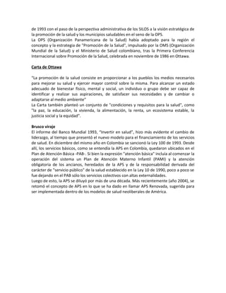 de 1993 con el paso de la perspectiva administrativa de los SILOS a la visión estratégica de
la promoción de la salud y los municipios saludables en el seno de la OPS.
La OPS (Organización Panamericana de la Salud) había adoptado para la región el
concepto y la estrategia de "Promoción de la Salud", impulsado por la OMS (Organización
Mundial de la Salud) y el Ministerio de Salud colombiano, tras la Primera Conferencia
Internacional sobre Promoción de la Salud, celebrada en noviembre de 1986 en Ottawa.
Carta de Ottawa
“La promoción de la salud consiste en proporcionar a los pueblos los medios necesarios
para mejorar su salud y ejercer mayor control sobre la misma. Para alcanzar un estado
adecuado de bienestar físico, mental y social, un individuo o grupo debe ser capaz de
identificar y realizar sus aspiraciones, de satisfacer sus necesidades y de cambiar o
adaptarse al medio ambiente”
La Carta también planteó un conjunto de "condiciones y requisitos para la salud", como
"la paz, la educación, la vivienda, la alimentación, la renta, un ecosistema estable, la
justicia social y la equidad".
Brusco viraje
El informe del Banco Mundial 1993, “Invertir en salud”, hizo más evidente el cambio de
liderazgo, al tiempo que presentó el nuevo modelo para el financiamiento de los servicios
de salud. En diciembre del mismo año en Colombia se sancionó la Ley 100 de 1993. Desde
allí, los servicios básicos, como se entendía la APS en Colombia, quedaron ubicados en el
Plan de Atención Básica -PAB-. Si bien la expresión "atención básica" incluía al comenzar la
operación del sistema un Plan de Atención Materno Infantil (PAMI) y la atención
obligatoria de los ancianos, heredados de la APS y de la responsabilidad derivada del
carácter de "servicio público" de la salud establecido en la Ley 10 de 1990, poco a poco se
fue dejando en el PAB sólo los servicios colectivos con altas externalidades.
Luego de esto, la APS se diluyó por más de una década. Más recientemente (año 2004), se
retomó el concepto de APS en lo que se ha dado en llamar APS Renovada, sugerida para
ser implementada dentro de los modelos de salud neoliberales de América.
 