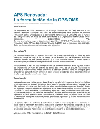 APS Renovada:
La formulación de la OPS/OMS
Iván Darío Arroyave Zuluaga Docente y consultor - elpulso@elhospital.org.co
Antecedentes
En septiembre de 2003, durante su 44º Consejo Directivo, la OPS/OMS convoca a sus
Estados Miembros a adoptar una serie de recomendaciones para fortalecer la Atención
Primaria en Salud. En respuesta a la convocatoria mencionada, la OPS/OMS creó el “Grupo
de Trabajo en APS” en mayo de 2004, para orientar a la Organización sobre futuras líneas
estratégicas y programáticas en APS.
De esta convocatoria surge el documento de posición de OPS/OMS “Renovando la Atención
Primaria en Salud APS en Las Américas” (marzo de 2005), que se reseña en este apartado.
Estas son las consideraciones básicas para su aplicación
Qué es la APS
Es conveniente efectuar un examen minucioso de la Atención Primaria en Salud en este
momento, ya que la mayoría de los países de las Américas han experimentado profundos
cambios durante las tres últimas décadas, y la APS continúa siendo un medio válido y
adecuado para promover la salud y el desarrollo humano en todo el mundo.
Históricamente, la APS ha sido conceptualizada de diferentes maneras. Para algunos, la APS
es simplemente un nivel del sistema de salud; para otros, es un conjunto específico de
servicios e intervenciones. Otros, conciben la atención primaria como un enfoque para
organizar las comunidades en torno de la salud y darles el poder de tomar acciones sobre un
amplio rango de determinantes en salud.
Cómo hacerlo
Independientemente de las causas, la APS no ha logrado todo lo que sus defensores habían
pretendido. Algunos factores percibidos como barreras para la implementación efectiva de la
APS incluyen: la incapacidad de transformar el sector salud (y las prioridades de salud) desde
los enfoques curativos basados en hospitales, a los preventivos basados en comunidades; la
coordinación insuficiente entre comunidades y agencias locales, nacionales e internacionales,
y a veces la existencia de conflictos de intereses; escasos mecanismos para asegurar que el
logro de la equidad sea un objetivo claro más que una buena intención; el uso inadecuado de
la información local para establecer planes, prioridades y políticas; y la falta de colaboración
intersectorial.
La reorientación de los sistemas de salud hacia la APS, requiere el ajuste de los servicios de
salud hacia la promoción de la salud, mediante la asignación de funciones apropiadas a cada
nivel, integración de servicios personales y de salud pública, enfoque familiar y comunitario, y
creación de un marco institucional con incentivos que mejoren la calidad de los servicios.
Vínculos entre APS, Promoción de la Salud y Salud Pública
 