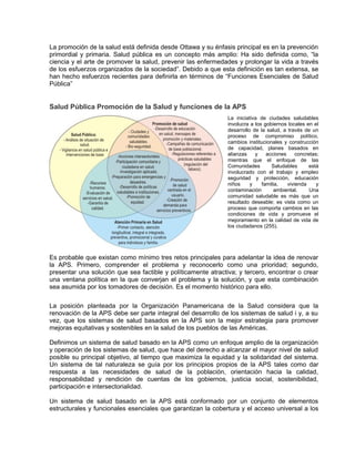 La promoción de la salud está definida desde Ottawa y su énfasis principal es en la prevención
primordial y primaria. Salud pública es un concepto más amplio: Ha sido definida como, “la
ciencia y el arte de promover la salud, prevenir las enfermedades y prolongar la vida a través
de los esfuerzos organizados de la sociedad”. Debido a que esta definición es tan extensa, se
han hecho esfuerzos recientes para definirla en términos de “Funciones Esenciales de Salud
Pública”
Salud Pública Promoción de la Salud y funciones de la APS
La iniciativa de ciudades saludables
involucra a los gobiernos locales en el
desarrollo de la salud, a través de un
proceso de compromiso político,
cambios institucionales y construcción
de capacidad, planes basados en
alianzas y acciones concretas;
mientras que el enfoque de las
Comunidades Saludables está
involucrado con el trabajo y empleo
seguridad y protección, educación
niños y familia, vivienda y
contaminación ambiental. Una
comunidad saludable es más que un
resultado deseable; es vista como un
proceso que comporta cambios en las
condiciones de vida y promueve el
mejoramiento en la calidad de vida de
los ciudadanos (255).
Es probable que existan como mínimo tres retos principales para adelantar la idea de renovar
la APS. Primero, comprender el problema y reconocerlo como una prioridad; segundo,
presentar una solución que sea factible y políticamente atractiva; y tercero, encontrar o crear
una ventana política en la que converjan el problema y la solución, y que esta combinación
sea asumida por los tomadores de decisión. Es el momento histórico para ello.
La posición planteada por la Organización Panamericana de la Salud considera que la
renovación de la APS debe ser parte integral del desarrollo de los sistemas de salud i y, a su
vez, que los sistemas de salud basados en la APS son la mejor estrategia para promover
mejoras equitativas y sostenibles en la salud de los pueblos de las Américas.
Definimos un sistema de salud basado en la APS como un enfoque amplio de la organización
y operación de los sistemas de salud, que hace del derecho a alcanzar el mayor nivel de salud
posible su principal objetivo, al tiempo que maximiza la equidad y la solidaridad del sistema.
Un sistema de tal naturaleza se guía por los principios propios de la APS tales como dar
respuesta a las necesidades de salud de la población, orientación hacia la calidad,
responsabilidad y rendición de cuentas de los gobiernos, justicia social, sostenibilidad,
participación e intersectorialidad.
Un sistema de salud basado en la APS está conformado por un conjunto de elementos
estructurales y funcionales esenciales que garantizan la cobertura y el acceso universal a los
 