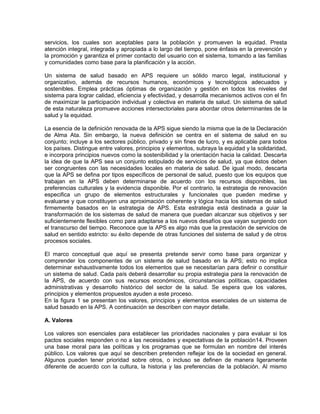 servicios, los cuales son aceptables para la población y promueven la equidad. Presta
atención integral, integrada y apropiada a lo largo del tiempo, pone énfasis en la prevención y
la promoción y garantiza el primer contacto del usuario con el sistema, tomando a las familias
y comunidades como base para la planificación y la acción.
Un sistema de salud basado en APS requiere un sólido marco legal, institucional y
organizativo, además de recursos humanos, económicos y tecnológicos adecuados y
sostenibles. Emplea prácticas óptimas de organización y gestión en todos los niveles del
sistema para lograr calidad, eficiencia y efectividad, y desarrolla mecanismos activos con el fin
de maximizar la participación individual y colectiva en materia de salud. Un sistema de salud
de esta naturaleza promueve acciones intersectoriales para abordar otros determinantes de la
salud y la equidad.
La esencia de la definición renovada de la APS sigue siendo la misma que la de la Declaración
de Alma Ata. Sin embargo, la nueva definición se centra en el sistema de salud en su
conjunto; incluye a los sectores público, privado y sin fines de lucro, y es aplicable para todos
los países. Distingue entre valores, principios y elementos, subraya la equidad y la solidaridad,
e incorpora principios nuevos como la sostenibilidad y la orientación hacia la calidad. Descarta
la idea de que la APS sea un conjunto estipulado de servicios de salud, ya que éstos deben
ser congruentes con las necesidades locales en materia de salud. De igual modo, descarta
que la APS se defina por tipos específicos de personal de salud, puesto que los equipos que
trabajan en la APS deben determinarse de acuerdo con los recursos disponibles, las
preferencias culturales y la evidencia disponible. Por el contrario, la estrategia de renovación
especifica un grupo de elementos estructurales y funcionales que pueden medirse y
evaluarse y que constituyen una aproximación coherente y lógica hacia los sistemas de salud
firmemente basados en la estrategia de APS. Esta estrategia está destinada a guiar la
transformación de los sistemas de salud de manera que puedan alcanzar sus objetivos y ser
suficientemente flexibles como para adaptarse a los nuevos desafíos que vayan surgiendo con
el transcurso del tiempo. Reconoce que la APS es algo más que la prestación de servicios de
salud en sentido estricto: su éxito depende de otras funciones del sistema de salud y de otros
procesos sociales.
El marco conceptual que aquí se presenta pretende servir como base para organizar y
comprender los componentes de un sistema de salud basado en la APS; esto no implica
determinar exhaustivamente todos los elementos que se necesitarían para definir o constituir
un sistema de salud. Cada país deberá desarrollar su propia estrategia para la renovación de
la APS, de acuerdo con sus recursos económicos, circunstancias políticas, capacidades
administrativas y desarrollo histórico del sector de la salud. Se espera que los valores,
principios y elementos propuestos ayuden a este proceso.
En la figura 1 se presentan los valores, principios y elementos esenciales de un sistema de
salud basado en la APS. A continuación se describen con mayor detalle.
A. Valores
Los valores son esenciales para establecer las prioridades nacionales y para evaluar si los
pactos sociales responden o no a las necesidades y expectativas de la población14. Proveen
una base moral para las políticas y los programas que se formulan en nombre del interés
público. Los valores que aquí se describen pretenden reflejar los de la sociedad en general.
Algunos pueden tener prioridad sobre otros, o incluso se definen de manera ligeramente
diferente de acuerdo con la cultura, la historia y las preferencias de la población. Al mismo
 