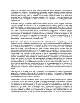 tiempo, un creciente cuerpo de leyes internacionales ha venido definiendo los parámetros
necesarios para proteger a los más desfavorecidos de la sociedad creando una base legal que
les permita hacer valer su derecho a la dignidad, a la libertad y a gozar de buena salud. Esto
implica que el proceso hacia la creación de un sistema de salud basado en la APS debe
comenzar por el análisis de los valores sociales y por involucrar y hacer partícipes a los
ciudadanos y a los encargados de tomar decisiones en la definición, articulación y priorización
de los valores.
El derecho al mayor nivel de salud posible sin distinción de raza, género, religión, orientación
política o situación económica o social se expresa en muchas constituciones nacionales y se
articula en tratados internacionales, entre ellos la carta fundacional de la Organización Mundial
de la Salud. Ello implica derechos legalmente definidos de los ciudadanos y responsabilidades
del Estado y de otros implicados, y crea los mecanismos para que los ciudadanos puedan
reclamar en caso de que esos compromisos no se cumplan. El derecho al mayor nivel de
salud posible es fundamental, al garantizar que los servicios de salud respondan a las
necesidades de la población, que haya responsabilidad en el sistema de salud y que la APS
se oriente a la calidad, de tal forma que se logre la máxima eficiencia y efectividad,
minimizando a la vez los posibles daños a la salud.
El derecho a la salud y otros derechos están unidos indefectiblemente a la equidad, y a su vez
reflejan y ayudan a reforzar la solidaridad social. La equidad en materia de salud se refiere a
la ausencia de diferencias injustas en el estado de salud, en el acceso a la atención de salud y
a los ambientes saludables, y en el trato que se recibe en el sistema de salud y en otros
servicios sociales. La equidad tiene un valor intrínseco porque es un requisito para las
capacidades, las libertades y los derechos de las personas. La equidad es una piedra angular
de los valores sociales: la forma en que una sociedad trata a sus miembros menos favorecidos
refleja el valor que confiere a la vida humana, ya sea de manera explícita o implícita. Apelar
simplemente a los valores o a la conciencia moral de la sociedad quizá no sea suficiente para
prevenir o revertir las desigualdades en materia de salud. Esto significa que los ciudadanos
deben ser capaces de corregir las desigualdades mediante el ejercicio de sus derechos
morales y legales a la salud y a otros derechos sociales. Al hacer de la equidad uno de los
valores centrales de un sistema de salud basado en la APS, se busca que las políticas y los
programas de salud sean pro–equitativos. La razón de ser de esta postura no es solamente el
logro de una mayor eficiencia, costo–efectividad o calidad, sino más bien que, en una
sociedad justa, la equidad debiera considerarse un imperativo moral y una obligación legal y
social.
La solidaridad es el grado en el que los miembros de una sociedad trabajan conjuntamente
para definir y conseguir el bien común. En los gobiernos locales y nacionales la solidaridad se
manifiesta por la conformación de organizaciones de voluntariado y sindicatos, así como otras
múltiples formas de participación ciudadana.
La solidaridad social es uno de los medios por los cuales la acción colectiva puede superar
problemas comunes; los sistemas de salud y de seguridad social son mecanismos mediante
los cuales puede expresarse la solidaridad entre individuos de distintas clases y generaciones.
Los sistemas de salud basados en la APS requieren la solidaridad social para que las
inversiones en salud sean sostenibles, para proporcionar protección financiera y
mancomunación del riesgo, y para posibilitar que el sector de la salud trabaje conjuntamente
con otros sectores y actores, cuya cooperación es necesaria para mejorar la salud y las
condiciones que influyen en ella. Es necesaria la participación y la rendición de cuentas en
 