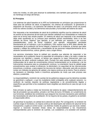 todos los niveles, no sólo para alcanzar la solidaridad, sino también para garantizar que ésta
se mantenga a lo largo del tiempo.
B. Principios
Los sistemas de salud basados en la APS se fundamentan en principios que proporcionan la
base para las políticas de salud, la legislación, los criterios de evaluación, la generación y
asignación de recursos, y la operación del sistema de salud. Los principios sirven de puente
entre los valores sociales y los elementos estructurales y funcionales del sistema de salud.
Dar respuesta a las necesidades de salud de la población significa que los sistemas de salud
se centren en las personas de tal modo que intenten satisfacer sus necesidades en materia de
salud de la forma más amplia posible. Un sistema de salud que responda a las necesidades
debe estar equilibrado en su enfoque para satisfacer dichas necesidades, tanto si se han
definido de forma “objetiva” (por ejemplo, si son definidas por expertos o por normas
preestablecidas), como de forma “subjetiva” (por ejemplo, necesidades percibidas
directamente por el individuo o por la población). Esto supone que la APS debe atender las
necesidades de la población de forma integral y basarse en la evidencia, al tiempo que debe
respetar y reflejar las preferencias y necesidades de las personas independientemente de su
situación socioeconómica, cultura, género, raza u origen étnico.
Los servicios orientados hacia la calidad son aquellos que además de responder a las
necesidades de la población tienen la capacidad de anticiparse a ellas y de tratar a todas las
personas con dignidad y respeto, al tiempo que aseguran la mejor intervención para sus
problemas de salud, evitando cualquier daño. Cumplir con este requisito requiere dotar a los
profesionales de la salud de conocimientos clínicos fundamentados en la evidencia y de los
instrumentos necesarios para su actualización continua. La orientación hacia la calidad exige
procedimientos para evaluar la eficiencia, la efectividad y la seguridad de las intervenciones
preventivas y curativas, y para asignar los recursos de manera adecuada; para ello es preciso
contar con métodos de garantía de calidad y de mejora continua de la misma. Para lo anterior,
es necesario un liderazgo fuerte e incentivos apropiados de modo que este proceso sea
efectivo y sostenible.
La responsabilidad y rendición de cuentas de los gobiernos asegura que los derechos sociales
se garanticen y apliquen, y que los ciudadanos estén protegidos ante cualquier perjuicio. La
rendición de cuentas requiere de políticas reguladoras y de procedimientos legales y
específicos que permitan a los ciudadanos hacer exigibles sus derechos en caso de que no se
respeten.
Este principio se aplica a todas las funciones del sistema de salud, independientemente del
tipo de proveedor (ya sea público, privado o sin fines de lucro). El Estado, en cumplimiento de
sus funciones, establece las condiciones que aseguren los recursos necesarios para satisfacer
las necesidades de salud de la población. En la mayoría de los países, el gobierno es también
el responsable último.
de garantizar la equidad y la calidad de la atención de salud. Por consiguiente, la rendición de
cuentas exige el monitoreo y la mejora continua del desempeño del sistema de salud de forma
transparente y sujeta al control social. Los distintos niveles de gobierno (ya sea local, estatal,
regional o nacional) necesitan líneas claras de responsabilidad y los mecanismos
correspondientes para la rendición de cuentas. Los ciudadanos y la sociedad civil también
 