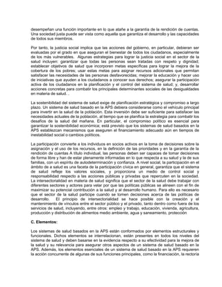 desempeñan una función importante en lo que atañe a la garantía de la rendición de cuentas.
Una sociedad justa puede ser vista como aquella que garantiza el desarrollo y las capacidades
de todos sus miembros.
Por tanto, la justicia social implica que las acciones del gobierno, en particular, debieran ser
evaluadas por el grado en que aseguran el bienestar de todos los ciudadanos, especialmente
de los más vulnerables. Algunas estrategias para lograr la justicia social en el sector de la
salud incluyen: garantizar que todas las personas sean tratadas con respeto y dignidad;
establecer objetivos de salud que incorporen metas específicas para lograr la mejora de la
cobertura de los pobres; usar estas metas para asignar recursos adicionales que permitan
satisfacer las necesidades de las personas desfavorecidas; mejorar la educación y hacer uso
de iniciativas que ayuden a los ciudadanos a conocer sus derechos; asegurar la participación
activa de los ciudadanos en la planificación y el control del sistema de salud; y, desarrollar
acciones concretas para combatir los principales determinantes sociales de las desigualdades
en materia de salud. .
La sostenibilidad del sistema de salud exige de planificación estratégica y compromiso a largo
plazo. Un sistema de salud basado en la APS debiera considerarse como el vehículo principal
para invertir en la salud de la población. Esta inversión debe ser suficiente para satisfacer las
necesidades actuales de la población, al tiempo que se planifica la estrategia para combatir los
desafíos de la salud del mañana. En particular, el compromiso político es esencial para
garantizar la sostenibilidad económica; está previsto que los sistemas de salud basados en la
APS establezcan mecanismos que aseguren el financiamiento adecuado aún en tiempos de
inestabilidad social o cambios políticos.
La participación convierte a los individuos en socios activos en la toma de decisiones sobre la
asignación y el uso de los recursos, en la definición de las prioridades y en la garantía de la
rendición de cuentas A título individual, las personas deben ser capaces de tomar decisiones
de forma libre y han de estar plenamente informadas en lo que respecta a su salud y la de sus
familias, con un espíritu de autodeterminación y confianza. A nivel social, la participación en el
ámbito de a salud es una faceta de la participación cívica en general, garantiza que el sistema
de salud refleje los valores sociales, y proporciona un medio de control social y
responsabilidad respecto a las acciones públicas y privadas que repercuten en la sociedad.
La intersectorialidad en materia de salud significa que el sector de la salud debe trabajar con
diferentes sectores y actores para velar por que las políticas públicas se alineen con el fin de
maximizar su potencial contribución a la salud y al desarrollo humano. Para ello es necesario
que el sector de la salud participe cuando se tomen decisiones acerca de las políticas de
desarrollo. El principio de intersectorialidad se hace posible con la creación y el
mantenimiento de vínculos entre el sector público y el privado, tanto dentro como fuera de los
servicios de salud, incluyendo, entre otros: empleo y trabajo, educación, vivienda, agricultura,
producción y distribución de alimentos medio ambiente, agua y saneamiento, protección
C. Elementos:
Los sistemas de salud basados en la APS están conformados por elementos estructurales y
funcionales. Dichos elementos se interrelacionan, están presentes en todos los niveles del
sistema de salud y deben basarse en la evidencia respecto a su efectividad para la mejora de
la salud y su relevancia para asegurar otros aspectos de un sistema de salud basado en la
APS. Además, los elementos esenciales de un sistema de salud basado en la APS requieren
la acción concurrente de algunas de sus funciones principales, como la financiación, la rectoría
 