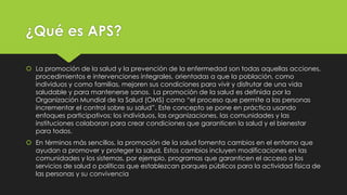 ¿Qué es APS?
 La promoción de la salud y la prevención de la enfermedad son todas aquellas acciones,
procedimientos e intervenciones integrales, orientadas a que la población, como
individuos y como familias, mejoren sus condiciones para vivir y disfrutar de una vida
saludable y para mantenerse sanos. La promoción de la salud es definida por la
Organización Mundial de la Salud (OMS) como “el proceso que permite a las personas
incrementar el control sobre su salud”. Este concepto se pone en práctica usando
enfoques participativos; los individuos, las organizaciones, las comunidades y las
instituciones colaboran para crear condiciones que garanticen la salud y el bienestar
para todos.
 En términos más sencillos, la promoción de la salud fomenta cambios en el entorno que
ayudan a promover y proteger la salud. Estos cambios incluyen modificaciones en las
comunidades y los sistemas, por ejemplo, programas que garanticen el acceso a los
servicios de salud o políticas que establezcan parques públicos para la actividad física de
las personas y su convivencia
 