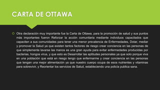 CARTA DE OTTAWA
 Otra declaración muy importante fue la Carta de Ottawa, para la promoción de salud y sus puntos
más importantes fueron Reforzar la acción comunitaria mediante individuos capacitados que
capaciten a sus comunidades para tener una menor prevalencia de Enfermedades, Dotar, mediar
y promover la Salud ya que existen tantos factores de riesgo crear conciencia en las personas de
que simplemente lavarse las manos es una gran ayuda para evitar enfermedades producidas por
bacterias, hongos virus, y que esto es Desarrollar las aptitudes personales ya que solo porque viva
en una población que está en riesgo tengo que enfermarme y crear conciencia en las personas
que tengan una mejor alimentación ya que nuestro cuerpo ocupa de esos nutrientes y vitaminas
para sobrevivir, y Reorientar los servicios de Salud, estableciendo una policía publica sana.
 