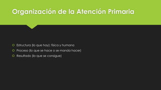 Organización de la Atención Primaria
 Estructura (lo que hay): física y humana
 Proceso (lo que se hace o se manda hacer)
 Resultado (lo que se consigue)
 