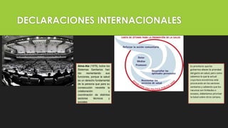 DECLARACIONES INTERNACIONALES
Alma-Ata (1978), todos los
Sistemas Sanitarios han
ido reorientando sus
funciones, porque la salud
es un derecho fundamental
de la persona que para su
consecución necesita la
colaboración y
coordinación de distintos
sectores técnicos y
sociales
 