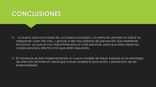 CONCLUSIONES
 La buena salud es la base de una buena sociedad, y la atención primaria en Salud va
mejorando cada día más, y gracias a ello hay sistemas de prevención que realmente
funcionan, ya que es muy importante educar a las personas, para que estas sepan las
consecuencias y efectos a los que están expuestos.
 En Honduras se esta implementando un nuevo modelo de Salud, basado en la estrategia
de atención primaria en salud que incluye ampliar la promoción y prevención de las
enfermedades.
 